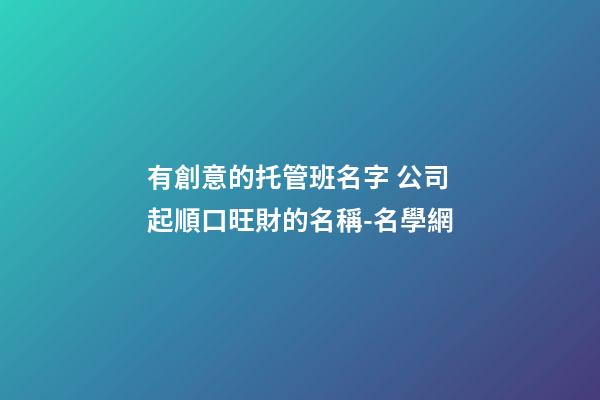 有創意的托管班名字 公司起順口旺財的名稱-名學網-第1張-公司起名-玄機派